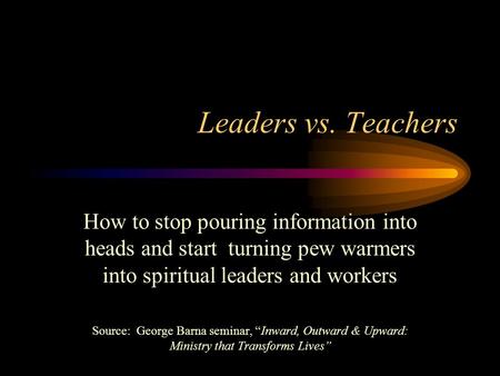 Leaders vs. Teachers How to stop pouring information into heads and start turning pew warmers into spiritual leaders and workers Source: George Barna seminar,