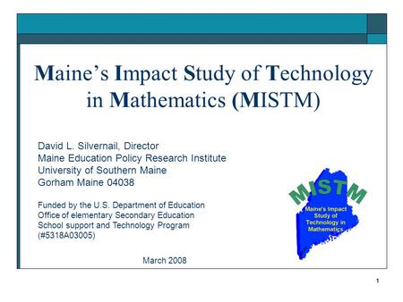 1 Maine’s Impact Study of Technology in Mathematics (MISTM) David L. Silvernail, Director Maine Education Policy Research Institute University of Southern.