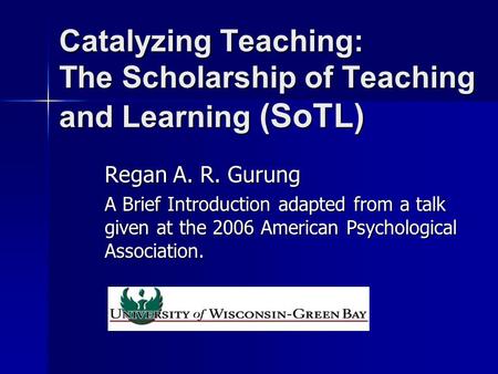 Catalyzing Teaching: The Scholarship of Teaching and Learning (SoTL) Regan A. R. Gurung A Brief Introduction adapted from a talk given at the 2006 American.