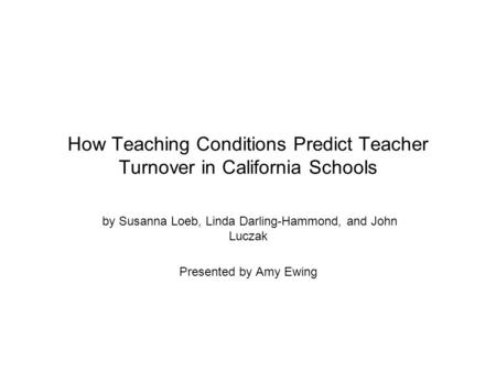 How Teaching Conditions Predict Teacher Turnover in California Schools by Susanna Loeb, Linda Darling-Hammond, and John Luczak Presented by Amy Ewing.