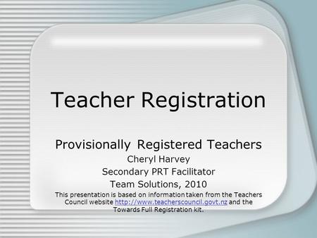 Teacher Registration Provisionally Registered Teachers Cheryl Harvey Secondary PRT Facilitator Team Solutions, 2010 This presentation is based on information.