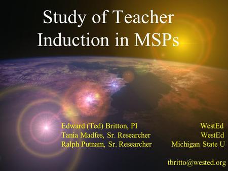 Study of Teacher Induction in MSPs Edward (Ted) Britton, PI WestEd Tania Madfes, Sr. Researcher WestEd Ralph Putnam, Sr. Researcher Michigan State U