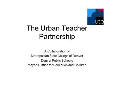 The Urban Teacher Partnership A Collaboration of Metropolitan State College of Denver Denver Public Schools Mayor’s Office for Education and Children.
