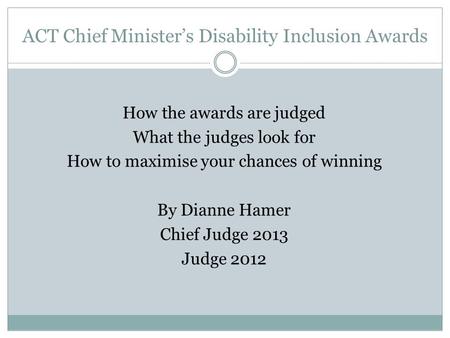ACT Chief Minister’s Disability Inclusion Awards How the awards are judged What the judges look for How to maximise your chances of winning By Dianne Hamer.