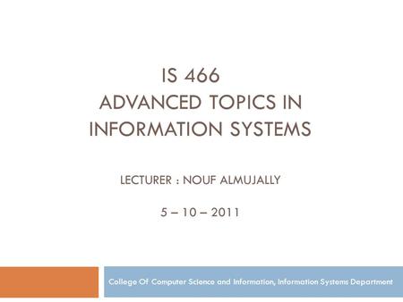 Is 466 Advanced topics in information Systems Lecturer : Nouf Almujally 5 – 10 – 2011 College Of Computer Science and Information, Information Systems.