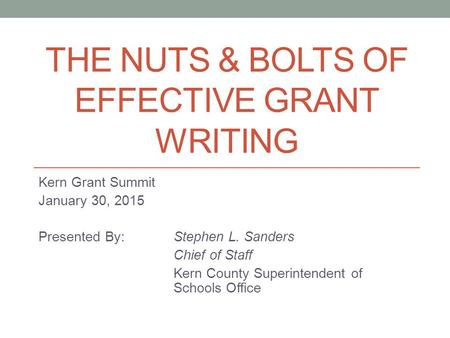 THE NUTS & BOLTS OF EFFECTIVE GRANT WRITING Kern Grant Summit January 30, 2015 Presented By: Stephen L. Sanders Chief of Staff Kern County Superintendent.