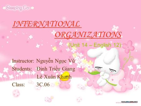 INTERNATIONAL ORGANIZATIONS (Unit 14 – English 12) Instructor: Nguyễn Ngọc Vũ Students: Đinh Triều Giang Lê Xuân Khanh Class: 3C.06.