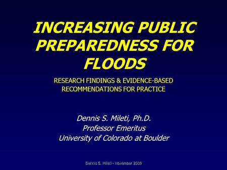 INCREASING PUBLIC PREPAREDNESS FOR FLOODS RESEARCH FINDINGS & EVIDENCE-BASED RECOMMENDATIONS FOR PRACTICE Dennis S. Mileti, Ph.D. Professor Emeritus University.