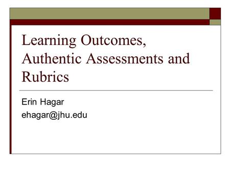 Learning Outcomes, Authentic Assessments and Rubrics Erin Hagar
