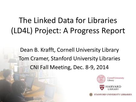 The Linked Data for Libraries (LD4L) Project: A Progress Report Dean B. Krafft, Cornell University Library Tom Cramer, Stanford University Libraries CNI.