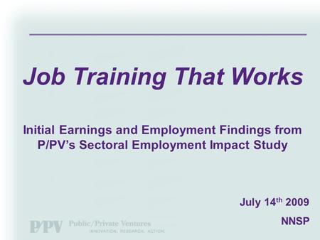 July 14 th 2009 NNSP Job Training That Works Initial Earnings and Employment Findings from P/PV’s Sectoral Employment Impact Study.