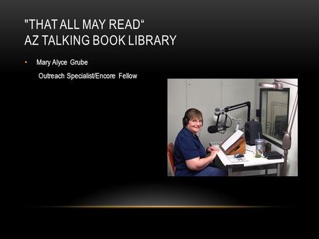 Mary Alyce Grube Outreach Specialist/Encore Fellow THAT ALL MAY READ“ AZ TALKING BOOK LIBRARY.