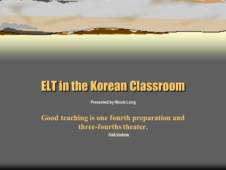 ELT in the Korean Classroom Presented by Nicole Long Good teaching is one fourth preparation and three-fourths theater. Gail Godwin.