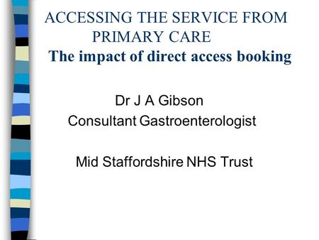 ACCESSING THE SERVICE FROM PRIMARY CARE The impact of direct access booking Dr J A Gibson Consultant Gastroenterologist Mid Staffordshire NHS Trust.