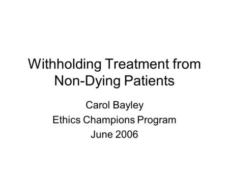 Withholding Treatment from Non-Dying Patients Carol Bayley Ethics Champions Program June 2006.