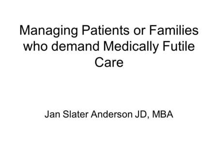 Managing Patients or Families who demand Medically Futile Care Jan Slater Anderson JD, MBA.