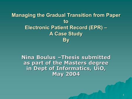 1 Managing the Gradual Transition from Paper to Electronic Patient Record (EPR) – A Case Study By Nina Boulus –Thesis submitted as part of the Masters.