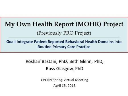 Roshan Bastani, PhD, Beth Glenn, PhD, Russ Glasgow, PhD CPCRN Spring Virtual Meeting April 15, 2013 My Own Health Report (MOHR) Project (Previously PRO.