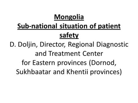 Mongolia Sub-national situation of patient safety D. Doljin, Director, Regional Diagnostic and Treatment Center for Eastern provinces (Dornod, Sukhbaatar.