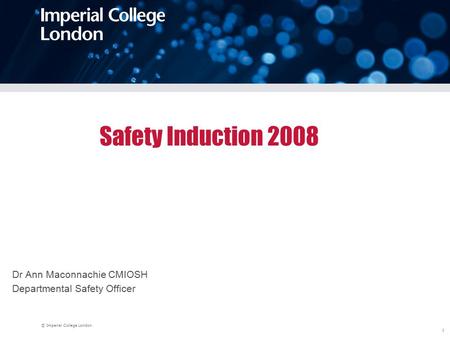 © Imperial College London 1 Safety Induction 2008 Dr Ann Maconnachie CMIOSH Departmental Safety Officer.
