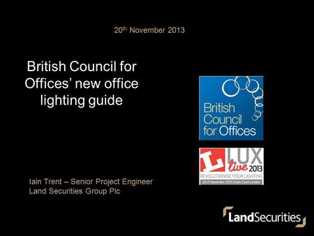 British Council for Offices’ new office lighting guide 20 th November 2013 Iain Trent – Senior Project Engineer Land Securities Group Plc.