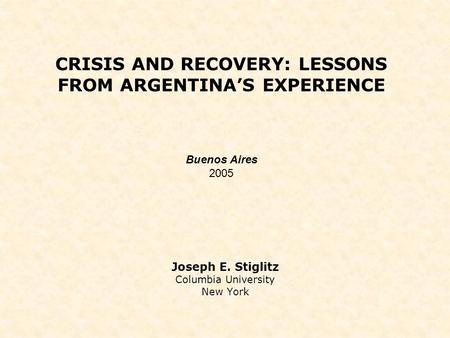 CRISIS AND RECOVERY: LESSONS FROM ARGENTINA’S EXPERIENCE Joseph E. Stiglitz Columbia University New York Buenos Aires 2005.