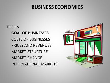 BUSINESS ECONOMICS TOPICS GOAL OF BUSINESSES COSTS OF BUSINESSES PRICES AND REVENUES MARKET STRUCTURE MARKET CHANGE INTERNATIONAL MARKETS.