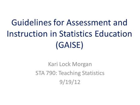 Guidelines for Assessment and Instruction in Statistics Education (GAISE) Kari Lock Morgan STA 790: Teaching Statistics 9/19/12.