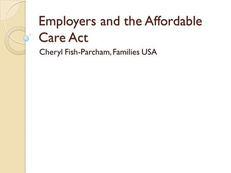 Employers and the Affordable Care Act Cheryl Fish-Parcham, Families USA.