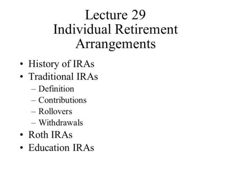 Lecture 29 Individual Retirement Arrangements History of IRAs Traditional IRAs –Definition –Contributions –Rollovers –Withdrawals Roth IRAs Education IRAs.