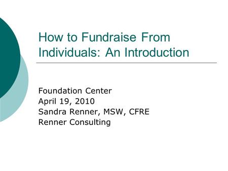 How to Fundraise From Individuals: An Introduction Foundation Center April 19, 2010 Sandra Renner, MSW, CFRE Renner Consulting.