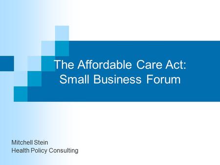 The Affordable Care Act: Small Business Forum Mitchell Stein Health Policy Consulting.