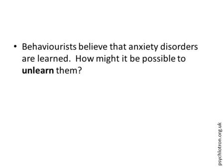 Psychlotron.org.uk Behaviourists believe that anxiety disorders are learned. How might it be possible to unlearn them?