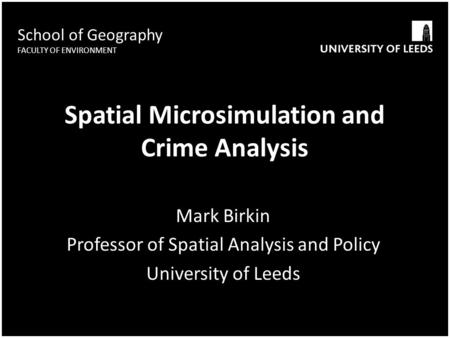School of Geography FACULTY OF ENVIRONMENT Spatial Microsimulation and Crime Analysis Mark Birkin Professor of Spatial Analysis and Policy University of.