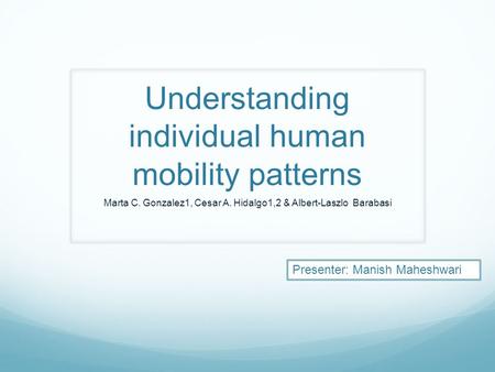 Understanding individual human mobility patterns Marta C. Gonzalez1, Cesar A. Hidalgo1,2 & Albert-Laszlo Barabasi Presenter: Manish Maheshwari.