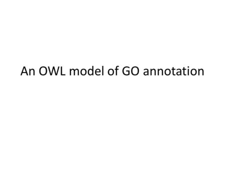 An OWL model of GO annotation. Outline These slides illustrate a translation for modeling GO annotations in OWL – Assumes basic knowledge of OWL We start.