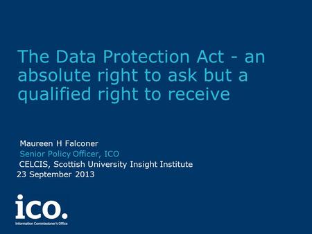 The Data Protection Act - an absolute right to ask but a qualified right to receive Maureen H Falconer Senior Policy Officer, ICO CELCIS, Scottish University.