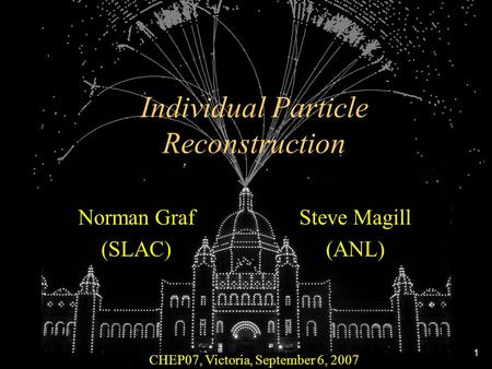 1 Individual Particle Reconstruction CHEP07, Victoria, September 6, 2007 Norman Graf (SLAC) Steve Magill (ANL)