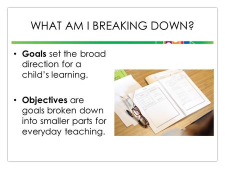 WHAT AM I BREAKING DOWN? Goals set the broad direction for a child’s learning. Objectives are goals broken down into smaller parts for everyday teaching.