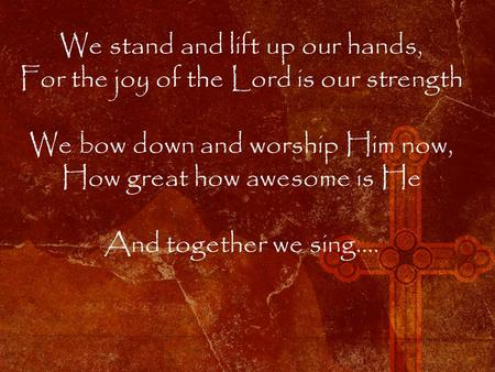 We stand and lift up our hands, For the joy of the Lord is our strength We bow down and worship Him now, How great how awesome is He And together we sing….