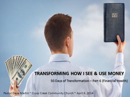TRANSFORMING HOW I SEE & USE MONEY 50 Days of Transformation – Part 6 (Financial Health) Pastor Dave Martin ~ Cross Creek Community Church ~ April 6, 2014.