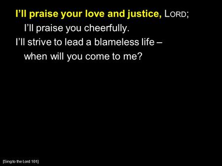I’ll praise your love and justice, L ORD ; I’ll praise you cheerfully. I’ll strive to lead a blameless life – when will you come to me? [Sing to the Lord.
