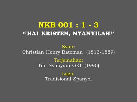 NKB 001 : 1 - 3 “ HAI KRISTEN, NYANYILAH ” Syair: Christian Henry Bateman (1813-1889) Terjemahan: Tim Nyanyian GKI (1990) Lagu: Tradisional Spanyol.