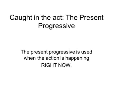 Caught in the act: The Present Progressive The present progressive is used when the action is happening RIGHT NOW.