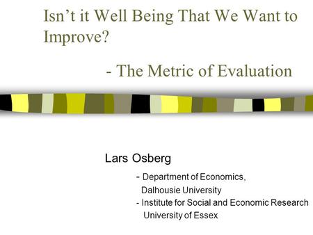 Isn’t it Well Being That We Want to Improve? - The Metric of Evaluation Lars Osberg - Department of Economics, Dalhousie University - Institute for Social.
