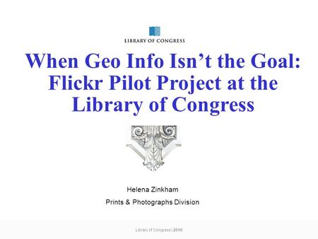 Library of Congress | 2010 When Geo Info Isn’t the Goal: Flickr Pilot Project at the Library of Congress Helena Zinkham Prints & Photographs Division.