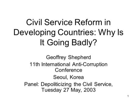 1 Civil Service Reform in Developing Countries: Why Is It Going Badly? Geoffrey Shepherd 11th International Anti-Corruption Conference Seoul, Korea Panel: