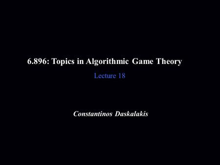6.896: Topics in Algorithmic Game Theory Lecture 18 Constantinos Daskalakis.