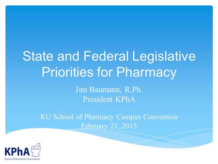 State and Federal Legislative Priorities for Pharmacy Jim Baumann, R.Ph. President KPhA KU School of Pharmacy Campus Convention February 21, 2015.