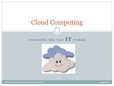 CHANGING THE WAY IT WORKS Cloud Computing 4/6/2015 Presented by S.Ganesh ( www.sganesh.co.nr )